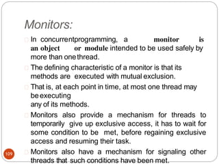 Monitors:
In concurrentprogramming, a monitor is
an object or module intended to be used safely by
more than onethread.
The defining characteristic of a monitor is that its
methods are executed with mutual exclusion.
That is, at each point in time, at most one thread may
beexecuting
any of its methods.
Monitors also provide a mechanism for threads to
temporarily give up exclusive access, it has to wait for
some condition to be met, before regaining exclusive
access and resuming their task.
Monitors also have a mechanism for signaling other
threads that such conditions have been met.
109
 