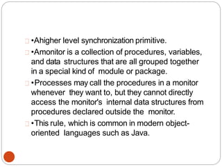 •Ahigher level synchronization primitive.
•Amonitor is a collection of procedures, variables,
and data structures that are all grouped together
in a special kind of module or package.
•Processes may call the procedures in a monitor
whenever they want to, but they cannot directly
access the monitor's internal data structures from
procedures declared outside the monitor.
•This rule, which is common in modern object-
oriented languages such as Java.
 