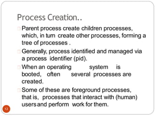 Process Creation..
Parent process create children processes,
which, in turn create other processes, forming a
tree of processes .
Generally, process identified and managed via
a process identifier (pid).
When an operating system is
booted, often several processes are
created.
Some of these are foreground processes,
that is, processes that interact with (human)
usersand perform work for them.
12
 