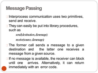 Message Passing
Interprocess communication uses two primitives,
send and receive.
They can easily be put into library procedures,
such as
send(destination,&message);
receive(source,&message);
The former call sends a message to a given
destination and the latter one receives a
message from a given source.
If no message is available, the receiver can block
until one arrives. Alternatively, it can return
immediately with an error code.
 
