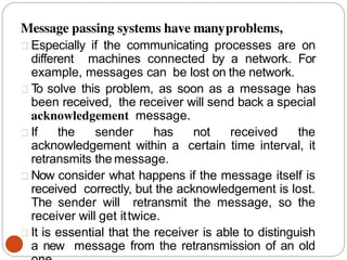 Message passing systems have manyproblems,
Especially if the communicating processes are on
different machines connected by a network. For
example, messages can be lost on the network.
T
o solve this problem, as soon as a message has
been received, the receiver will send back a special
acknowledgement message.
If the sender has not received the
acknowledgement within a certain time interval, it
retransmits the message.
Now consider what happens if the message itself is
received correctly, but the acknowledgement is lost.
The sender will retransmit the message, so the
receiver will get ittwice.
It is essential that the receiver is able to distinguish
a new message from the retransmission of an old
 