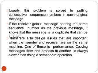 Usually, this problem is solved by putting
consecutive sequence numbers in each original
message.
If the receiver gets a message bearing the same
sequence number as the previous message, it
knows that the message is a duplicate that can be
ignored.
There are also design issues that are important
when the sender and receiver are on the same
machine. One of these is performance. Copying
messages from one process to another is always
slower than doing a semaphore operation.
 