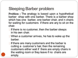 SleepingBarber problem
Problem : The analogy is based upon a hypothetical
barber shop with one barber. There is a barber shop
which has one barber, one barber chair, and n chairs
for waiting for customers if there are any to sit on the
chair.
If there is no customer, then the barber sleeps
in his own chair.
When a customer arrives, he has to wake up the
barber.
If there are many customers and the barber is
cutting a customer’s hair, then the remaining
customers either wait if there are empty chairs in
the waiting room or they leave if no chairs are
empty.
 