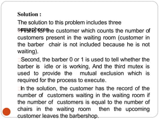 Solution :
The solution to this problem includes three
semaphores.
First is for the customer which counts the number of
customers present in the waiting room (customer in
the barber chair is not included because he is not
waiting).
Second, the barber 0 or 1 is used to tell whether the
barber is idle or is working, And the third mutex is
used to provide the mutual exclusion which is
required for the process to execute.
In the solution, the customer has the record of the
number of customers waiting in the waiting room if
the number of customers is equal to the number of
chairs in the waiting room then the upcoming
customer leaves the barbershop.
 