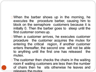 When the barber shows up in the morning, he
executes the procedure barber, causing him to
block on the semaphore customers because it is
initially 0. Then the barber goes to sleep until the
first customer comes up.
When a customer arrives, he executes customer
procedure the customer acquires the mutex for
entering the critical region, if another customer
enters thereafter, the second one will not be able
to anything until the first one has released the
mutex.
The customer then checks the chairs in the waiting
room if waiting customers are less then the number
of chairs then he sits otherwise he leaves and
 