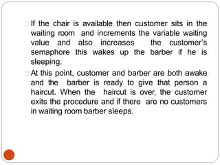 If the chair is available then customer sits in the
waiting room and increments the variable waiting
value and also increases the customer’s
semaphore this wakes up the barber if he is
sleeping.
At this point, customer and barber are both awake
and the barber is ready to give that person a
haircut. When the haircut is over, the customer
exits the procedure and if there are no customers
in waiting room barber sleeps.
 