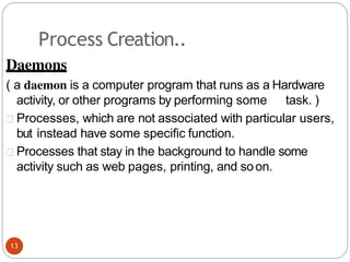 Process Creation..
Daemons
( a daemon is a computer program that runs as a Hardware
activity, or other programs by performing some task. )
Processes, which are not associated with particular users,
but instead have some specific function.
Processes that stay in the background to handle some
activity such as web pages, printing, and soon.
13
 
