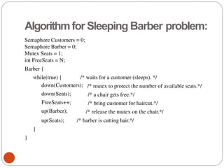 Algorithmfor Sleeping Barber problem:
Semaphore Customers = 0;
Semaphore Barber = 0;
Mutex Seats = 1;
int FreeSeats = N;
Barber {
while(true) { /* waits for a customer (sleeps). */
down(Customers);
down(Seats);
FreeSeats++;
up(Barber);
/* mutex to protect the number of available seats.*/
/* a chair gets free.*/
/* bring customer for haircut.*/
/* release the mutex on the chair.*/
up(Seats); /* barber is cutting hair.*/
}
}
 