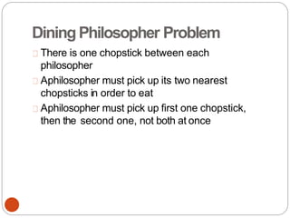 DiningPhilosopher Problem
There is one chopstick between each
philosopher
Aphilosopher must pick up its two nearest
chopsticks in order to eat
Aphilosopher must pick up first one chopstick,
then the second one, not both at once
 