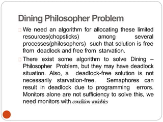 DiningPhilosopher Problem
We need an algorithm for allocating these limited
resources(chopsticks) among several
processes(philosophers) such that solution is free
from deadlock and free from starvation.
There exist some algorithm to solve Dining –
Philosopher Problem, but they may have deadlock
situation. Also, a deadlock-free solution is not
necessarily starvation-free. Semaphores can
result in deadlock due to programming errors.
Monitors alone are not sufficiency to solve this, we
need monitors with conditionvariables
 