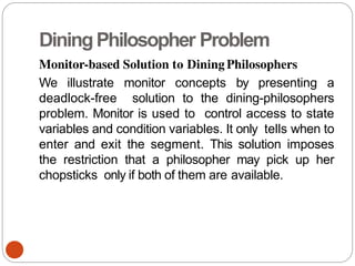 DiningPhilosopher Problem
Monitor-based Solution to Dining Philosophers
We illustrate monitor concepts by presenting a
deadlock-free solution to the dining-philosophers
problem. Monitor is used to control access to state
variables and condition variables. It only tells when to
enter and exit the segment. This solution imposes
the restriction that a philosopher may pick up her
chopsticks only if both of them are available.
 