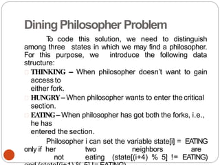 DiningPhilosopher Problem
T
o code this solution, we need to distinguish
among three states in which we may find a philosopher.
For this purpose, we introduce the following data
structure:
THINKING – When philosopher doesn’t want to gain
access to
either fork.
HUNGRY– When philosopher wants to enter the critical
section.
EATING– When philosopher has got both the forks, i.e.,
he has
entered the section.
Philosopher i can set the variable state[i] = EATING
only if her two neighbors are
not eating (state[(i+4) % 5] != EATING)
 