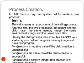 Process Creation..
In UNIX there is only one system call to create a new
process:
fork().
This call creates an exact clone of the callingprocess.
After the fork, the two processes, the parent and the
child, have the same memory image, the same
environment strings, and the same open files.
Usually, the child process then executes execve or a
similar system call to change its memory image and
run a new program.
Fork() returns a negative value if the child creation is
unsuccessful.
Fork() returns the value zero if the child creation is
successful.
Fork() returns a positive integer (the process id of
14
 