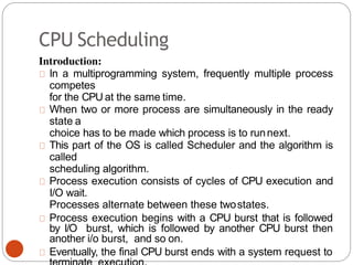CPU Scheduling
Introduction:
In a multiprogramming system, frequently multiple process
competes
for the CPU at the same time.
When two or more process are simultaneously in the ready
state a
choice has to be made which process is to runnext.
This part of the OS is called Scheduler and the algorithm is
called
scheduling algorithm.
Process execution consists of cycles of CPU execution and
I/O wait.
Processes alternate between these twostates.
Process execution begins with a CPU burst that is followed
by I/O burst, which is followed by another CPU burst then
another i/o burst, and so on.
Eventually, the final CPU burst ends with a system request to
 