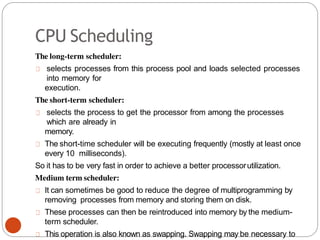 CPU Scheduling
The long-term scheduler:
selects processes from this process pool and loads selected processes
into memory for
execution.
The short-term scheduler:
selects the process to get the processor from among the processes
which are already in
memory.
The short-time scheduler will be executing frequently (mostly at least once
every 10 milliseconds).
So it has to be very fast in order to achieve a better processorutilization.
Medium term scheduler:
It can sometimes be good to reduce the degree of multiprogramming by
removing processes from memory and storing them on disk.
These processes can then be reintroduced into memory by the medium-
term scheduler.
This operation is also known as swapping. Swapping may be necessary to
 
