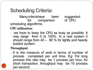 Scheduling Criteria:
Manycriteriahave been suggested
for comparison of CPU
scheduling algorithms.
CPU utilization:
we have to keep the CPU as busy as possible. It
may range from 0 to 100%. In a real system it
should range from 40 – 90 % for lightly and heavily
loaded system.
Throughput:
It is the measure of work in terms of number of
process completed per unit time. Eg: For long
process this rate may be 1 process per hour, for
short transaction, throughput may be 10 process
per second.
 