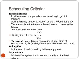 Scheduling Criteria:
TurnaroundTime:
It is the sum of time periods spent in waiting to get into
memory,
waiting in ready queue, execution on the CPU and doingI/O.
The interval form the time of submission of a process to the
time of
completion is the turnaround
time.
Waiting time plus the service
time.
Turnaround time= Time of completion of job - Time of
submission of job. (waiting time + service time or burst time)
Waiting time:
its the sum of periods waiting in the readyqueue.
Response time:
in interactive system the turnaround time is not the best
 