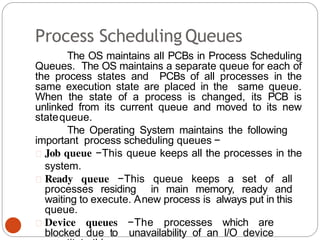 Process Scheduling Queues
The OS maintains all PCBs in Process Scheduling
Queues. The OS maintains a separate queue for each of
the process states and PCBs of all processes in the
same execution state are placed in the same queue.
When the state of a process is changed, its PCB is
unlinked from its current queue and moved to its new
statequeue.
The Operating System maintains the following
important process scheduling queues −
Job queue −This queue keeps all the processes in the
system.
Ready queue −This queue keeps a set of all
processes residing in main memory, ready and
waiting to execute. Anew process is always put in this
queue.
Device queues −The processes which are
blocked due to unavailability of an I/O device
 