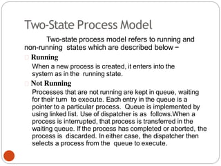 Two-State Process Model
Two-state process model refers to running and
non-running states which are described below −
Running
When a new process is created, it enters into the
system as in the running state.
Not Running
Processes that are not running are kept in queue, waiting
for their turn to execute. Each entry in the queue is a
pointer to a particular process. Queue is implemented by
using linked list. Use of dispatcher is as follows.When a
process is interrupted, that process is transferred in the
waiting queue. If the process has completed or aborted, the
process is discarded. In either case, the dispatcher then
selects a process from the queue to execute.
 