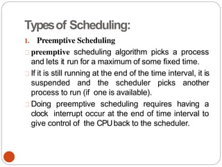Typesof Scheduling:
1. Preemptive Scheduling
preemptive scheduling algorithm picks a process
and lets it run for a maximum of some fixed time.
If it is still running at the end of the time interval, it is
suspended and the scheduler picks another
process to run (if one is available).
Doing preemptive scheduling requires having a
clock interrupt occur at the end of time interval to
give control of the CPUback to the scheduler.
 