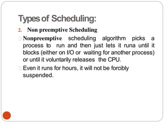 Typesof Scheduling:
2. Non preemptive Scheduling
Nonpreemptive scheduling algorithm picks a
process to run and then just lets it runa until it
blocks (either on I/O or waiting for another process)
or until it voluntarily releases the CPU.
Even it runs for hours, it will not be forcibly
suspended.
 