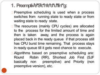 Preemptive scheduling is used when a process
switches from running state to ready state or from
waiting state to ready state.
The resources (mainly CPU cycles) are allocated
to the process for the limited amount of time and
then is taken away, and the process is again
placed back in the ready queue if that process still
has CPU burst time remaining. That process stays
in ready queue till it gets next chance to execute.
Algorithms based on preemptive scheduling are:
Round Robin (RR), Shortest Job First (SJF
basically non preemptive) and Priority (non
preemptive version), etc.
1. Preemptivh
t
et
p
s
:
S/
/
g
ce
n
hu
i
en
e
dn
o
ut
e
s
l.
ic
no
m
g:
 