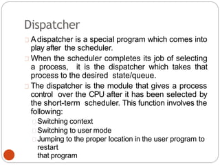 Dispatcher
Adispatcher is a special program which comes into
play after the scheduler.
When the scheduler completes its job of selecting
a process, it is the dispatcher which takes that
process to the desired state/queue.
The dispatcher is the module that gives a process
control over the CPU after it has been selected by
the short-term scheduler. This function involves the
following:
Switching context
Switching to user mode
Jumping to the proper location in the user program to
restart
that program
 