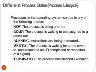 Processes in the operating system can be in any of
the following states:
NEW-The process is being created.
READY-The process is waiting to be assigned to a
processor.
RUNNING-Instructions are being executed.
WAITING-The process is waiting for some event
to occur(such as an I/O completion or reception
of a signal).
TERMINATED-The process has finished execution.
19
Different ProcessStates(ProcessLifecycle)
 