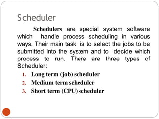 Scheduler
Schedulers are special system software
which handle process scheduling in various
ways. Their main task is to select the jobs to be
submitted into the system and to decide which
process to run. There are three types of
Scheduler:
1. Long term (job) scheduler
2. Medium term scheduler
3. Short term (CPU) scheduler
 