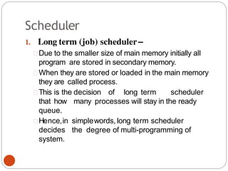 Scheduler
1. Long term (job) scheduler–
Due to the smaller size of main memory initially all
program are stored in secondary memory.
When they are stored or loaded in the main memory
they are called process.
This is the decision of long term scheduler
that how many processes will stay in the ready
queue.
Hence,in simplewords, long term scheduler
decides the degree of multi-programming of
system.
 