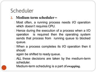 Scheduler
2. Medium term scheduler–
Most often, a running process needs I/O operation
which doesn’t requires CPU.
Hence during the execution of a process when a I/O
operation is required then the operating system
sends that process from running queue to blocked
queue.
When a process completes its I/O operation then it
should
again be shifted to ready queue.
ALL these decisions are taken by the medium-term
scheduler.
Medium-term scheduling is a part ofswapping.
 