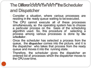 Consider a situation, where various processes are
residing in the ready queue waiting to be executed.
The CPU cannot execute all of these processes
simultaneously, so the operating system has to choose
a particular process on the basis of the scheduling
algorithm used. So, this procedure of selecting a
process among various processes is done by the
scheduler.
Once the scheduler has selected a process from the
queue, the dispatcher comes into the picture, and it is
the dispatcher who takes that process from the ready
queue and moves it into the running state.
Therefore, the scheduler gives the dispatcher an
ordered list of processes which the dispatcher moves to
the CPUovertime.
TheDifferenh
ct
t
p
es
:
/
/
bg
e
en
u
ti
n
we
n
eo
t
ee
s
n.
c
o
m
theScheduler
and Dispatcher
 