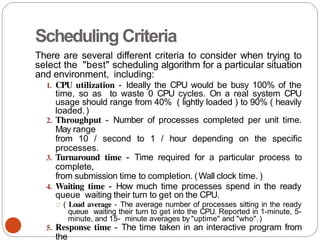 Scheduling Criteria
There are several different criteria to consider when trying to
select the "best" scheduling algorithm for a particular situation
and environment, including:
1. CPU utilization - Ideally the CPU would be busy 100% of the
time, so as to waste 0 CPU cycles. On a real system CPU
usage should range from 40% ( lightly loaded ) to 90% ( heavily
loaded.)
2. Throughput - Number of processes completed per unit time.
May range
from 10 / second to 1 / hour depending on the specific
processes.
3. Turnaround time - Time required for a particular process to
complete,
from submission time to completion. (Wall clock time. )
4. Waiting time - How much time processes spend in the ready
queue waiting their turn to get on the CPU.
( Load average - The average number of processes sitting in the ready
queue waiting their turn to get into the CPU. Reported in 1-minute, 5-
minute, and 15- minute averages by "uptime" and "who".)
5. Response time - The time taken in an interactive program from
the
 