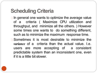 Scheduling Criteria
In general one wants to optimize the average value
of a criteria ( Maximize CPU utilization and
throughput, and minimize all the others. ) However
some times one wants to do something different,
such as to minimize the maximum response time.
Sometimes it is most desirable to minimize the
variance of a criteria than the actual value. I.e.
users are more accepting of a consistent
predictable system than an inconsistent one, even
if it is a little bit slower.
 