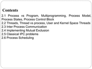 Contents
2.1 Process vs Program, Multiprogramming, Process Model,
Process States, Process Control Block
2.2 Threads, Thread vs process, User and Kernel Space Threads
2.3 Inter Process Communication
2.4 Implementing Mutual Exclusion
2.5 Classical IPC problems
2.6 Process Scheduling
2
 