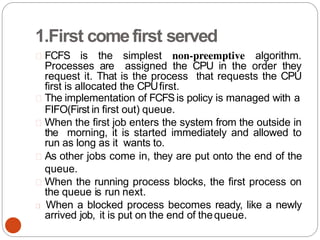 1.First comefirst served
FCFS is the simplest non-preemptive algorithm.
Processes are assigned the CPU in the order they
request it. That is the process that requests the CPU
first is allocated the CPUfirst.
The implementation of FCFSis policy is managed with a
FIFO(First in first out) queue.
When the first job enters the system from the outside in
the morning, it is started immediately and allowed to
run as long as it wants to.
As other jobs come in, they are put onto the end of the
queue.
When the running process blocks, the first process on
the queue is run next.
When a blocked process becomes ready, like a newly
arrived job, it is put on the end of thequeue.
 