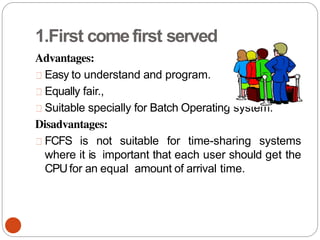 1.First comefirst served
Advantages:
Easy to understand and program.
Equally fair.,
Suitable specially for Batch Operating system.
Disadvantages:
FCFS is not suitable for time-sharing systems
where it is important that each user should get the
CPUfor an equal amount of arrival time.
 