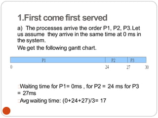 1.First comefirst served
a) The processes arrive the order P1, P2, P3.Let
us assume they arrive in the same time at 0 ms in
the system.
We get the following gantt chart.
Waiting time for P1= 0ms , for P2 = 24 ms for P3
= 27ms
Avgwaiting time: (0+24+27)/3= 17
 