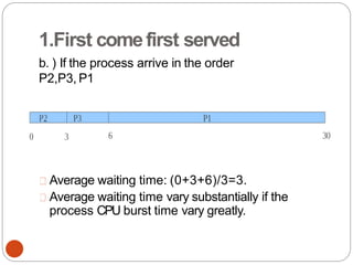 1.First comefirst served
b. ) If the process arrive in the order
P2,P3, P1
Average waiting time: (0+3+6)/3=3.
Average waiting time vary substantially if the
process CPU burst time vary greatly.
 