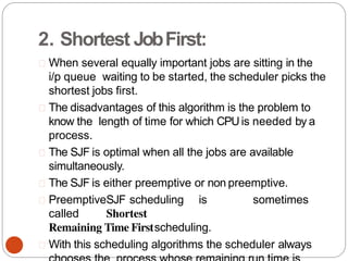 2. Shortest JobFirst:
When several equally important jobs are sitting in the
i/p queue waiting to be started, the scheduler picks the
shortest jobs first.
The disadvantages of this algorithm is the problem to
know the length of time for which CPUis needed by a
process.
The SJF is optimal when all the jobs are available
simultaneously.
The SJF is either preemptive or non preemptive.
PreemptiveSJF scheduling is sometimes
called Shortest
Remaining Time Firstscheduling.
With this scheduling algorithms the scheduler always
 