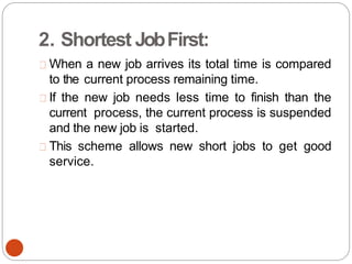2. Shortest JobFirst:
When a new job arrives its total time is compared
to the current process remaining time.
If the new job needs less time to finish than the
current process, the current process is suspended
and the new job is started.
This scheme allows new short jobs to get good
service.
 