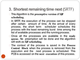 3. Shortest remainingtime next (SRTF)
This Algorithm is the preemptive version of SJF
scheduling.
In SRTF, the execution of the process can be stopped
after certain amount of time. At the arrival of every
process, the short term scheduler schedules the
process with the least remaining burst time among the
list of available processes and the runningprocess.
Once all the processes are available in the ready
queue, No preemption will be done and the algorithm
will work as SJFscheduling.
The context of the process is saved in the Process
Control Block when the process is removed from the
execution and the next process is scheduled. This
PCB is accessed on the next execution of this process.
 