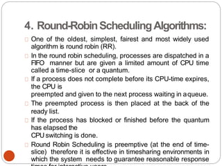 4. Round-RobinSchedulingAlgorithms:
One of the oldest, simplest, fairest and most widely used
algorithm is round robin (RR).
In the round robin scheduling, processes are dispatched in a
FIFO manner but are given a limited amount of CPU time
called a time-slice or a quantum.
If a process does not complete before its CPU-time expires,
the CPU is
preempted and given to the next process waiting in aqueue.
The preempted process is then placed at the back of the
ready list.
If the process has blocked or finished before the quantum
has elapsed the
CPU switching is done.
Round Robin Scheduling is preemptive (at the end of time-
slice) therefore it is effective in timesharing environments in
which the system needs to guarantee reasonable response
 