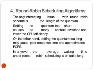 4. Round-RobinSchedulingAlgorithms:
Theonly interesting issue with round robin
scheme is the length of the quantum.
Setting the quantum too short
causes too many context switches and
lower the CPU efficiency.
On the other hand, setting the quantum too long
may cause poor response time and approximates
FCFS.
In anyevent, the average waiting time
under round robin scheduling is on quite long.
 