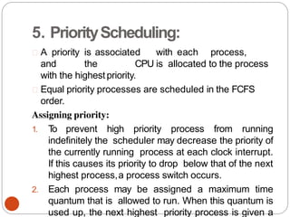5. PriorityScheduling:
A priority is associated with each process,
and the CPU is allocated to the process
with the highestpriority.
Equal priority processes are scheduled in the FCFS
order.
Assigning priority:
1. T
o prevent high priority process from running
indefinitely the scheduler may decrease the priority of
the currently running process at each clock interrupt.
If this causes its priority to drop below that of the next
highest process,a process switch occurs.
2. Each process may be assigned a maximum time
quantum that is allowed to run. When this quantum is
used up, the next highest priority process is given a
 