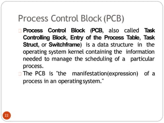 Process Control Block(PCB)
Process Control Block (PCB, also called T
ask
Controlling Block, Entry of the Process Table, Task
Struct, or Switchframe) is a data structure in the
operating system kernel containing the information
needed to manage the scheduling of a particular
process.
The PCB is "the manifestation(expression) of a
process in an operatingsystem."
22
 