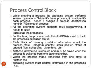 Process ControlBlock
While creating a process the operating system performs
several operations. T
o identify these process, it must identify
each process, hence it assigns a process identification
number (PID) to eachprocess.
As the operating system supports multi-programming, it
needs to keep
track of all the processes.
For this task, the process control block (PCB) is used to track
the process’s execution status.
Each block of memory contains information about the
process state, program counter, stack pointer, status of
opened files, scheduling algorithms, etc.
All these information is required and must be saved when the
process is switched from one state to another.
When the process made transitions from one state to
another, the
operating system must update information in the process’s
PCB.
23
 