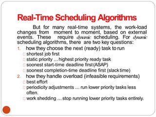 Real-TimeScheduling Algorithms
But for many real-time systems, the work-load
changes from moment to moment, based on external
events. These require dynamic scheduling. For dynamic
scheduling algorithms, there are two key questions:
1. how they choose the next (ready) task to run
shortest job first
static priority ...highest priority ready task
soonest start-time deadline first(ASAP)
soonest completion-time deadline first (slacktime)
2. how they handle overload (infeasible requirements)
best effort
periodicity adjustments ... run lower priority tasks less
often.
work shedding ... stop running lower priority tasks entirely.
 
