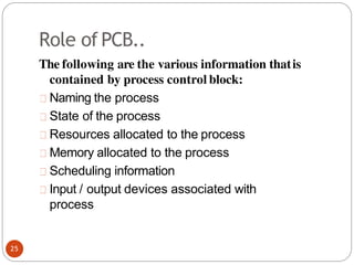 Role of PCB..
The following are the various information thatis
contained by process control block:
Naming the process
State of the process
Resources allocated to the process
Memory allocated to the process
Scheduling information
Input / output devices associated with
process
25
 