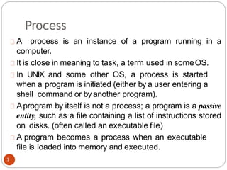 Process
A process is an instance of a program running in a
computer.
It is close in meaning to task, a term used in someOS.
In UNIX and some other OS, a process is started
when a program is initiated (either by a user entering a
shell command or by another program).
Aprogram by itself is not a process; a program is a passive
entity, such as a file containing a list of instructions stored
on disks. (often called an executable file)
A program becomes a process when an executable
file is loaded into memory and executed.
3
 